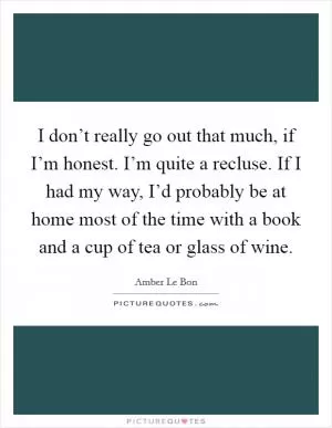 I don’t really go out that much, if I’m honest. I’m quite a recluse. If I had my way, I’d probably be at home most of the time with a book and a cup of tea or glass of wine Picture Quote #1