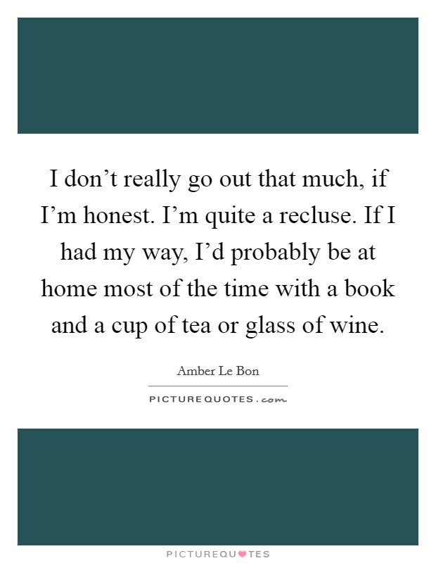 I don't really go out that much, if I'm honest. I'm quite a recluse. If I had my way, I'd probably be at home most of the time with a book and a cup of tea or glass of wine. Picture Quote #1