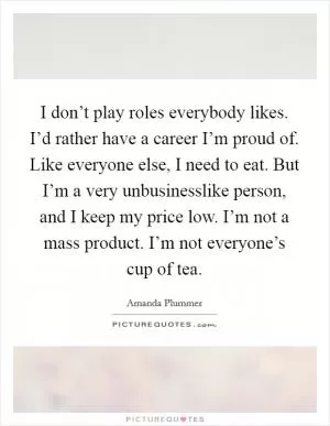 I don’t play roles everybody likes. I’d rather have a career I’m proud of. Like everyone else, I need to eat. But I’m a very unbusinesslike person, and I keep my price low. I’m not a mass product. I’m not everyone’s cup of tea Picture Quote #1