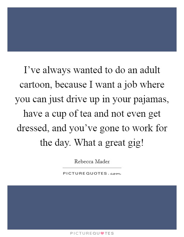 I've always wanted to do an adult cartoon, because I want a job where you can just drive up in your pajamas, have a cup of tea and not even get dressed, and you've gone to work for the day. What a great gig! Picture Quote #1