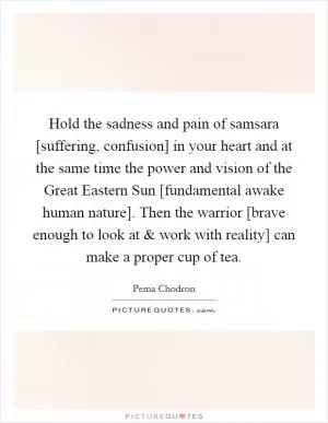 Hold the sadness and pain of samsara [suffering, confusion] in your heart and at the same time the power and vision of the Great Eastern Sun [fundamental awake human nature]. Then the warrior [brave enough to look at and work with reality] can make a proper cup of tea Picture Quote #1
