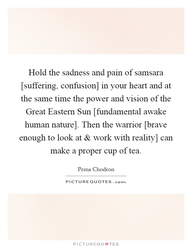 Hold the sadness and pain of samsara [suffering, confusion] in your heart and at the same time the power and vision of the Great Eastern Sun [fundamental awake human nature]. Then the warrior [brave enough to look at and work with reality] can make a proper cup of tea. Picture Quote #1