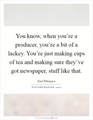 You know, when you’re a producer, you’re a bit of a lackey. You’re just making cups of tea and making sure they’ve got newspaper, stuff like that Picture Quote #1
