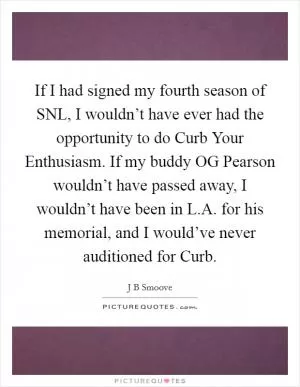 If I had signed my fourth season of SNL, I wouldn’t have ever had the opportunity to do Curb Your Enthusiasm. If my buddy OG Pearson wouldn’t have passed away, I wouldn’t have been in L.A. for his memorial, and I would’ve never auditioned for Curb Picture Quote #1