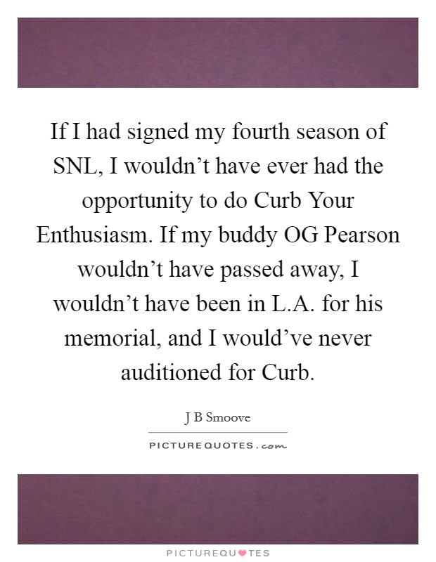 If I had signed my fourth season of SNL, I wouldn't have ever had the opportunity to do Curb Your Enthusiasm. If my buddy OG Pearson wouldn't have passed away, I wouldn't have been in L.A. for his memorial, and I would've never auditioned for Curb. Picture Quote #1