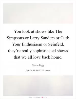 You look at shows like The Simpsons or Larry Sanders or Curb Your Enthusiasm or Seinfeld, they’re really sophisticated shows that we all love back home Picture Quote #1