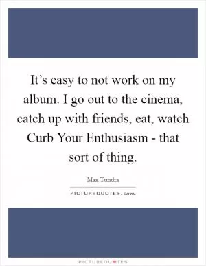 It’s easy to not work on my album. I go out to the cinema, catch up with friends, eat, watch Curb Your Enthusiasm - that sort of thing Picture Quote #1