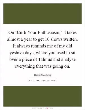 On ‘Curb Your Enthusiasm,’ it takes almost a year to get 10 shows written. It always reminds me of my old yeshiva days, where you used to sit over a piece of Talmud and analyze everything that was going on Picture Quote #1