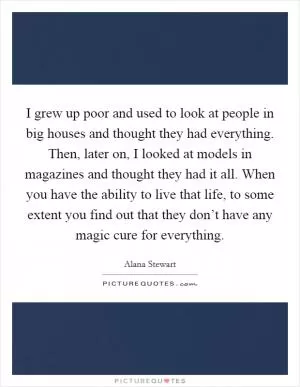 I grew up poor and used to look at people in big houses and thought they had everything. Then, later on, I looked at models in magazines and thought they had it all. When you have the ability to live that life, to some extent you find out that they don’t have any magic cure for everything Picture Quote #1