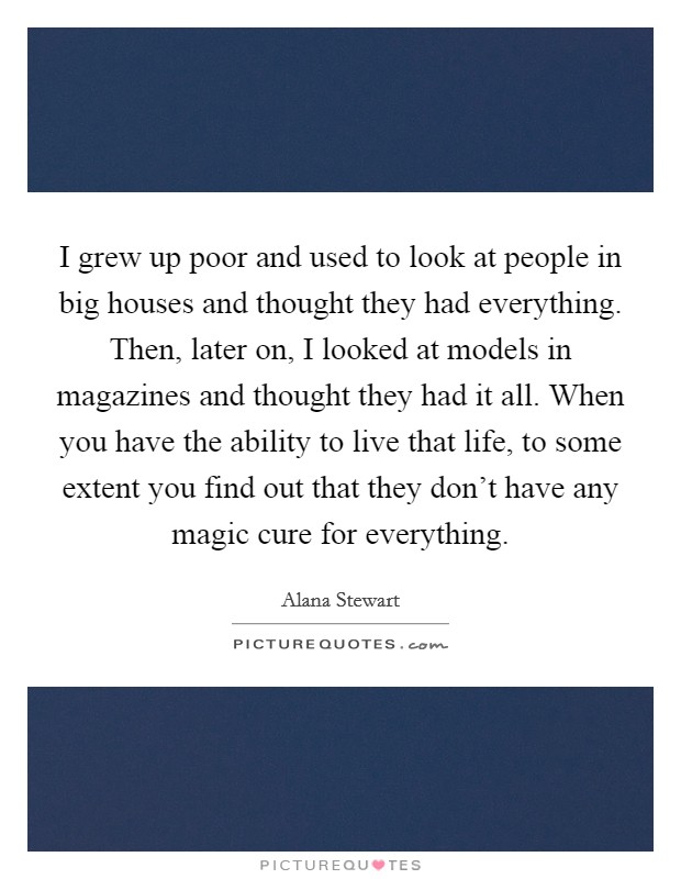 I grew up poor and used to look at people in big houses and thought they had everything. Then, later on, I looked at models in magazines and thought they had it all. When you have the ability to live that life, to some extent you find out that they don't have any magic cure for everything. Picture Quote #1