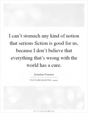I can’t stomach any kind of notion that serious fiction is good for us, because I don’t believe that everything that’s wrong with the world has a cure Picture Quote #1