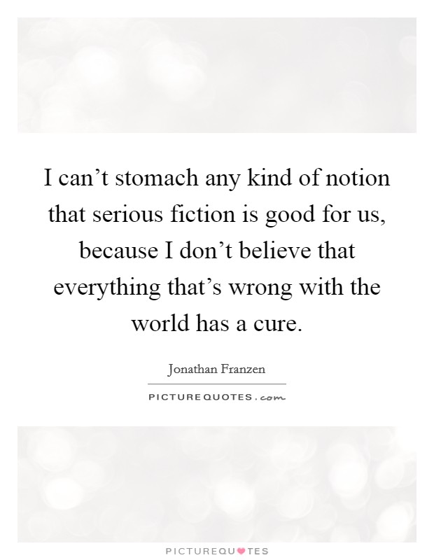 I can't stomach any kind of notion that serious fiction is good for us, because I don't believe that everything that's wrong with the world has a cure. Picture Quote #1