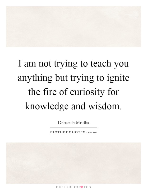 I am not trying to teach you anything but trying to ignite the fire of curiosity for knowledge and wisdom. Picture Quote #1