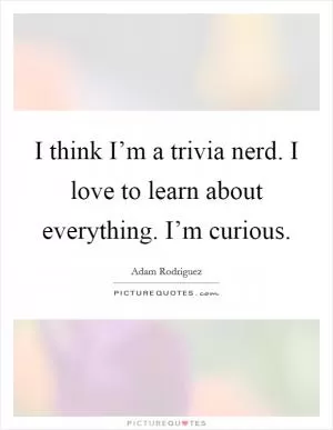 I think I’m a trivia nerd. I love to learn about everything. I’m curious Picture Quote #1