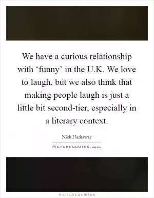 We have a curious relationship with ‘funny’ in the U.K. We love to laugh, but we also think that making people laugh is just a little bit second-tier, especially in a literary context Picture Quote #1