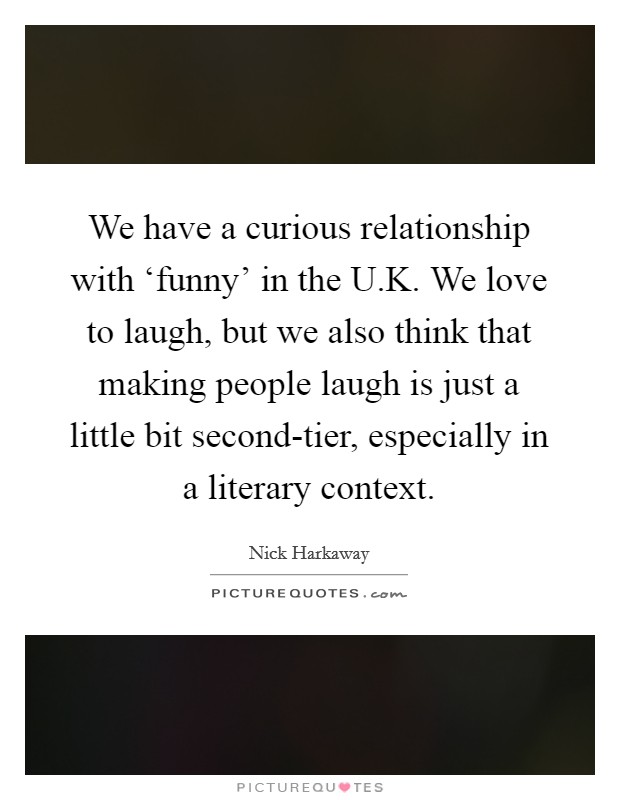 We have a curious relationship with ‘funny' in the U.K. We love to laugh, but we also think that making people laugh is just a little bit second-tier, especially in a literary context. Picture Quote #1