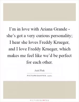 I’m in love with Ariana Grande - she’s got a very curious personality; I hear she loves Freddy Krueger, and I love Freddy Krueger, which makes me feel like we’d be perfect for each other Picture Quote #1