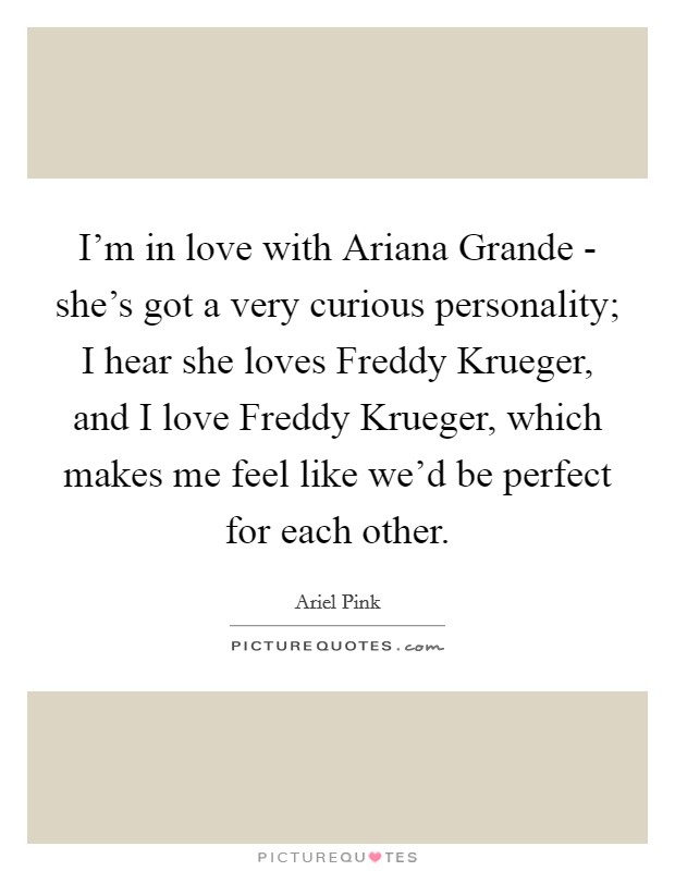 I'm in love with Ariana Grande - she's got a very curious personality; I hear she loves Freddy Krueger, and I love Freddy Krueger, which makes me feel like we'd be perfect for each other. Picture Quote #1