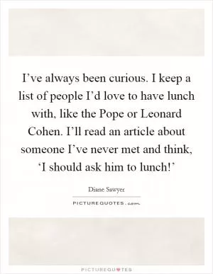 I’ve always been curious. I keep a list of people I’d love to have lunch with, like the Pope or Leonard Cohen. I’ll read an article about someone I’ve never met and think, ‘I should ask him to lunch!’ Picture Quote #1