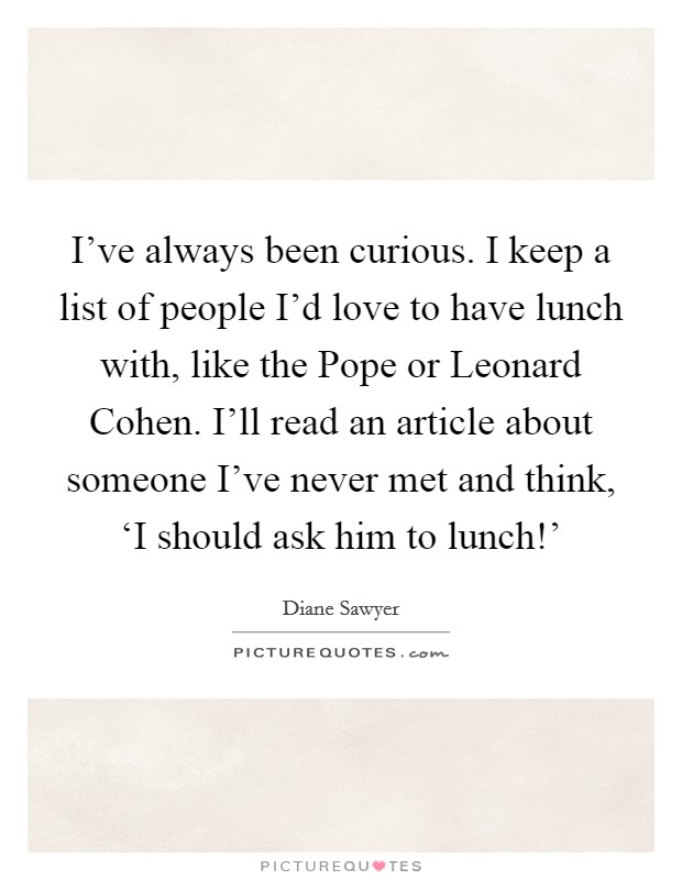 I've always been curious. I keep a list of people I'd love to have lunch with, like the Pope or Leonard Cohen. I'll read an article about someone I've never met and think, ‘I should ask him to lunch!' Picture Quote #1