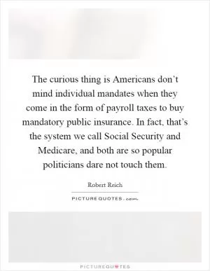 The curious thing is Americans don’t mind individual mandates when they come in the form of payroll taxes to buy mandatory public insurance. In fact, that’s the system we call Social Security and Medicare, and both are so popular politicians dare not touch them Picture Quote #1