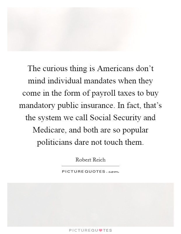 The curious thing is Americans don't mind individual mandates when they come in the form of payroll taxes to buy mandatory public insurance. In fact, that's the system we call Social Security and Medicare, and both are so popular politicians dare not touch them. Picture Quote #1