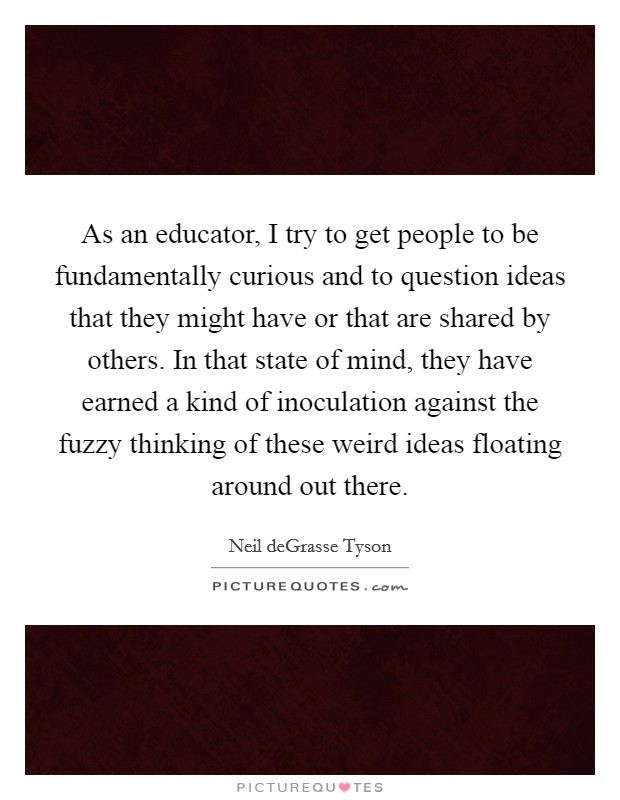 As an educator, I try to get people to be fundamentally curious and to question ideas that they might have or that are shared by others. In that state of mind, they have earned a kind of inoculation against the fuzzy thinking of these weird ideas floating around out there. Picture Quote #1