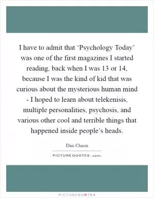I have to admit that ‘Psychology Today’ was one of the first magazines I started reading, back when I was 13 or 14, because I was the kind of kid that was curious about the mysterious human mind - I hoped to learn about telekenisis, multiple personalities, psychosis, and various other cool and terrible things that happened inside people’s heads Picture Quote #1