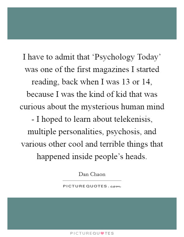 I have to admit that ‘Psychology Today' was one of the first magazines I started reading, back when I was 13 or 14, because I was the kind of kid that was curious about the mysterious human mind - I hoped to learn about telekenisis, multiple personalities, psychosis, and various other cool and terrible things that happened inside people's heads. Picture Quote #1