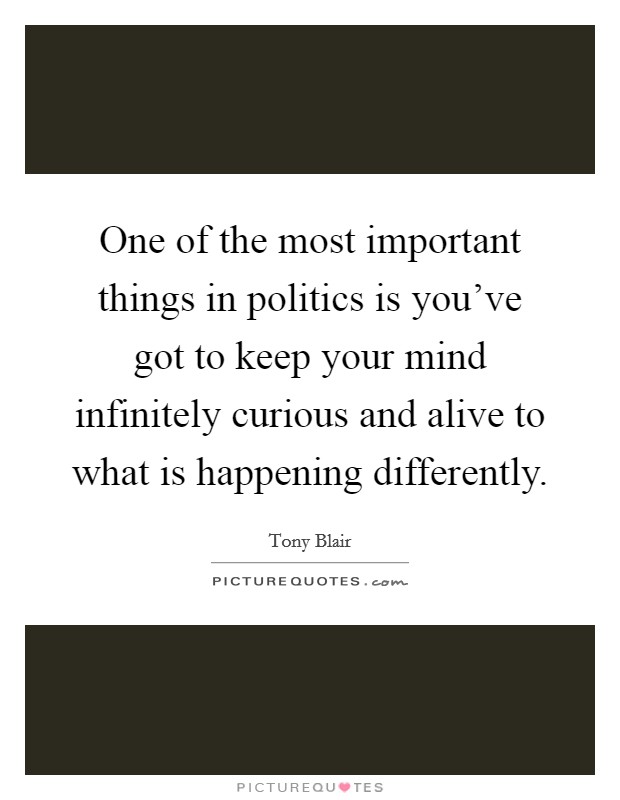 One of the most important things in politics is you've got to keep your mind infinitely curious and alive to what is happening differently. Picture Quote #1