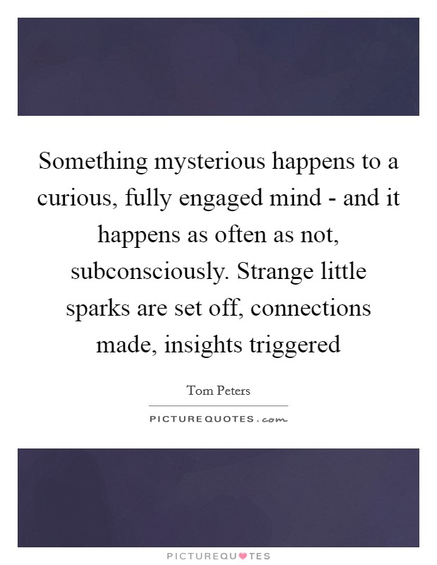 Something mysterious happens to a curious, fully engaged mind - and it happens as often as not, subconsciously. Strange little sparks are set off, connections made, insights triggered Picture Quote #1