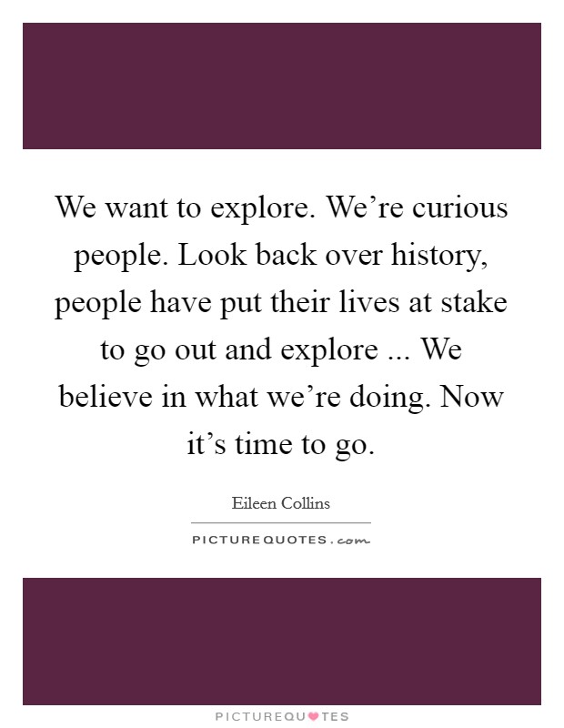 We want to explore. We're curious people. Look back over history, people have put their lives at stake to go out and explore ... We believe in what we're doing. Now it's time to go. Picture Quote #1