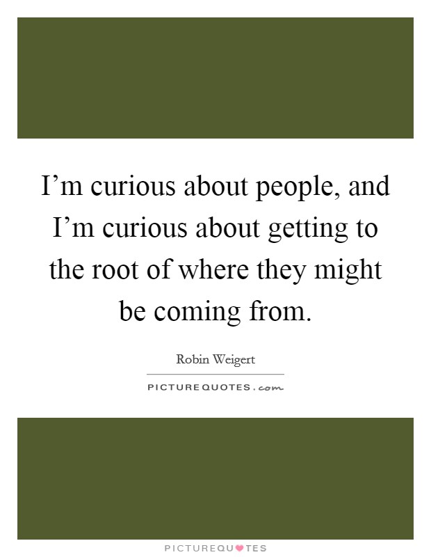 I'm curious about people, and I'm curious about getting to the root of where they might be coming from. Picture Quote #1