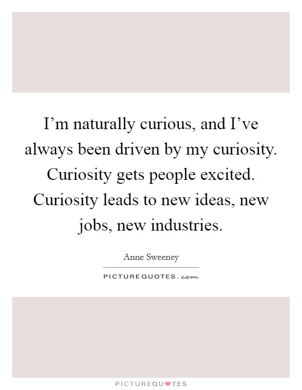 I'm naturally curious, and I've always been driven by my curiosity. Curiosity gets people excited. Curiosity leads to new ideas, new jobs, new industries. Picture Quote #1