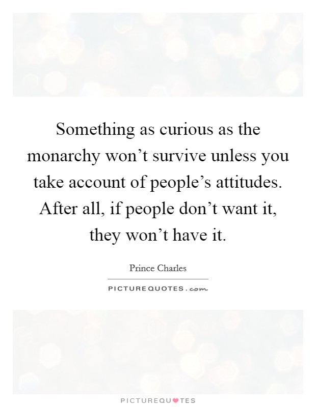 Something as curious as the monarchy won't survive unless you take account of people's attitudes. After all, if people don't want it, they won't have it. Picture Quote #1
