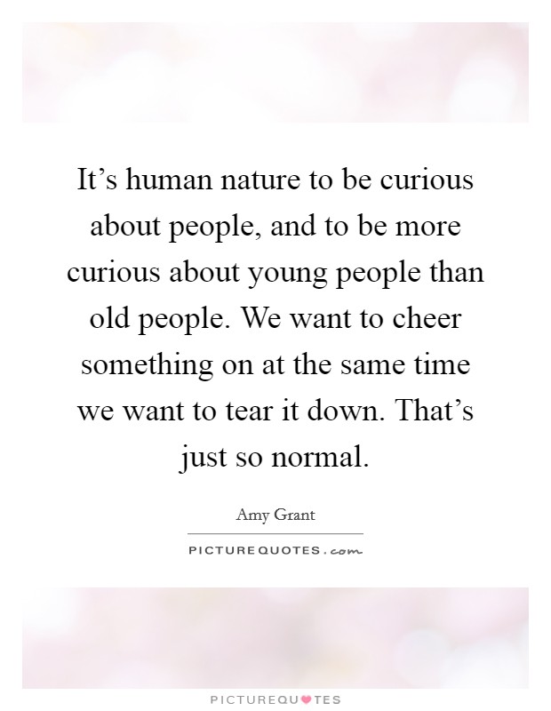 It's human nature to be curious about people, and to be more curious about young people than old people. We want to cheer something on at the same time we want to tear it down. That's just so normal. Picture Quote #1