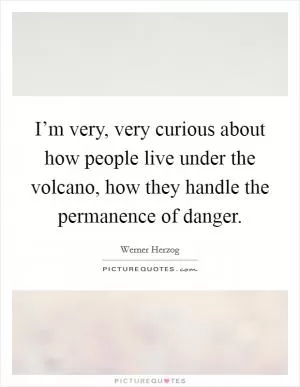 I’m very, very curious about how people live under the volcano, how they handle the permanence of danger Picture Quote #1