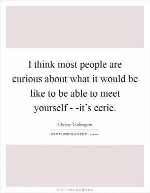 I think most people are curious about what it would be like to be able to meet yourself - -it’s eerie Picture Quote #1