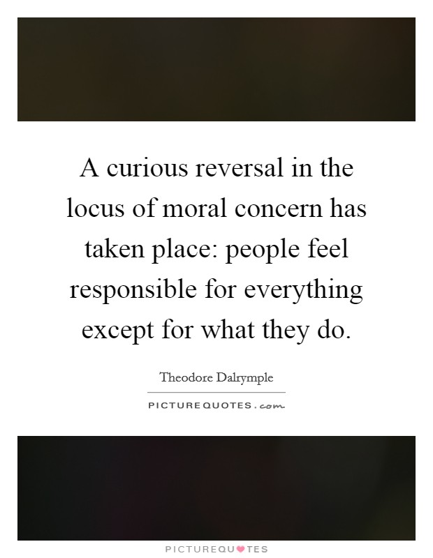 A curious reversal in the locus of moral concern has taken place: people feel responsible for everything except for what they do. Picture Quote #1