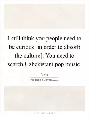 I still think you people need to be curious [in order to absorb the culture]. You need to search Uzbekistani pop music Picture Quote #1