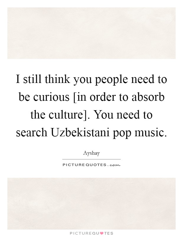 I still think you people need to be curious [in order to absorb the culture]. You need to search Uzbekistani pop music. Picture Quote #1