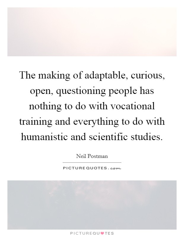 The making of adaptable, curious, open, questioning people has nothing to do with vocational training and everything to do with humanistic and scientific studies. Picture Quote #1