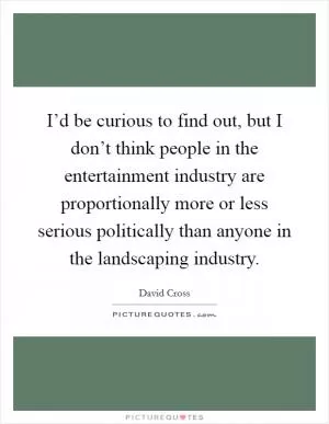 I’d be curious to find out, but I don’t think people in the entertainment industry are proportionally more or less serious politically than anyone in the landscaping industry Picture Quote #1