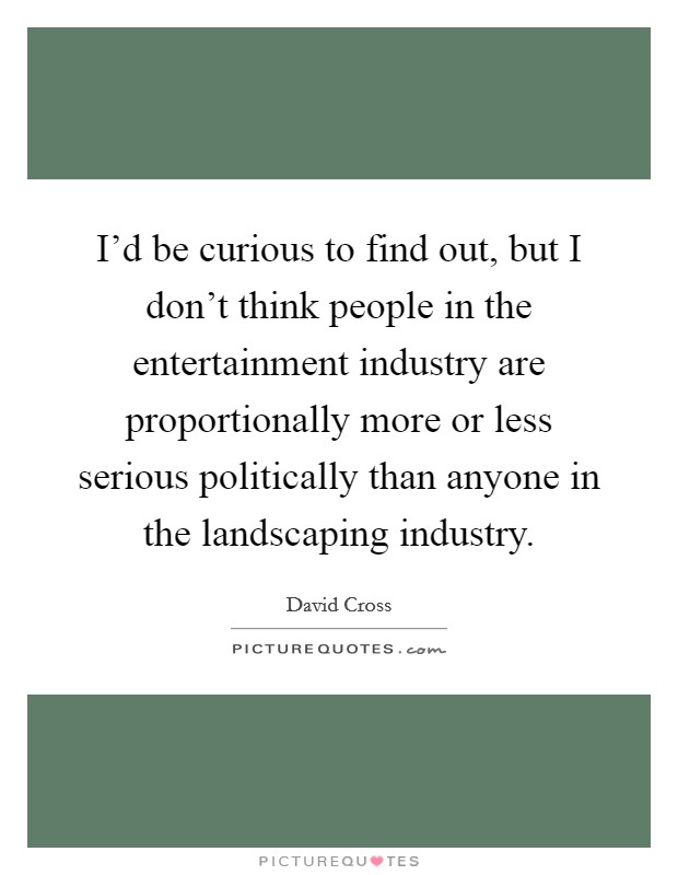 I'd be curious to find out, but I don't think people in the entertainment industry are proportionally more or less serious politically than anyone in the landscaping industry. Picture Quote #1
