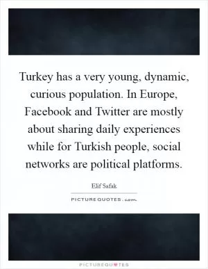 Turkey has a very young, dynamic, curious population. In Europe, Facebook and Twitter are mostly about sharing daily experiences while for Turkish people, social networks are political platforms Picture Quote #1