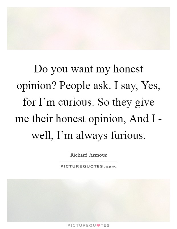 Do you want my honest opinion? People ask. I say, Yes, for I'm curious. So they give me their honest opinion, And I - well, I'm always furious. Picture Quote #1