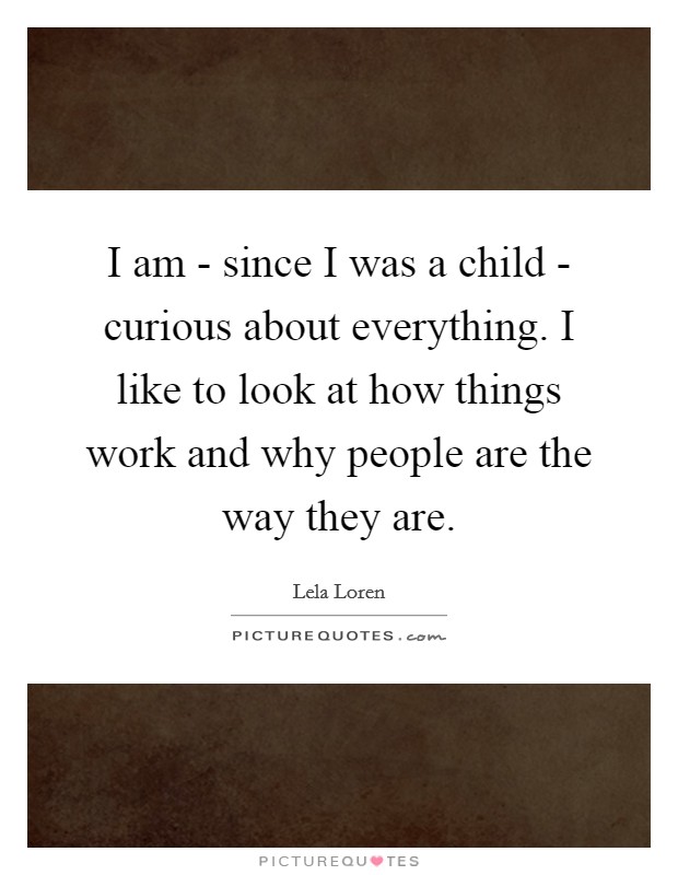 I am - since I was a child - curious about everything. I like to look at how things work and why people are the way they are. Picture Quote #1