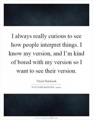 I always really curious to see how people interpret things. I know my version, and I’m kind of bored with my version so I want to see their version Picture Quote #1