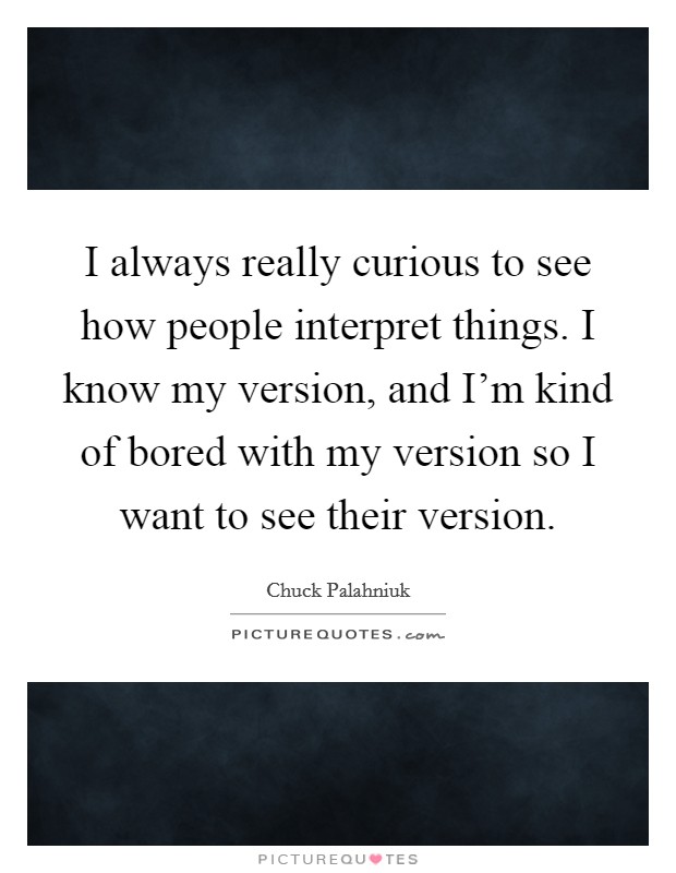 I always really curious to see how people interpret things. I know my version, and I'm kind of bored with my version so I want to see their version. Picture Quote #1