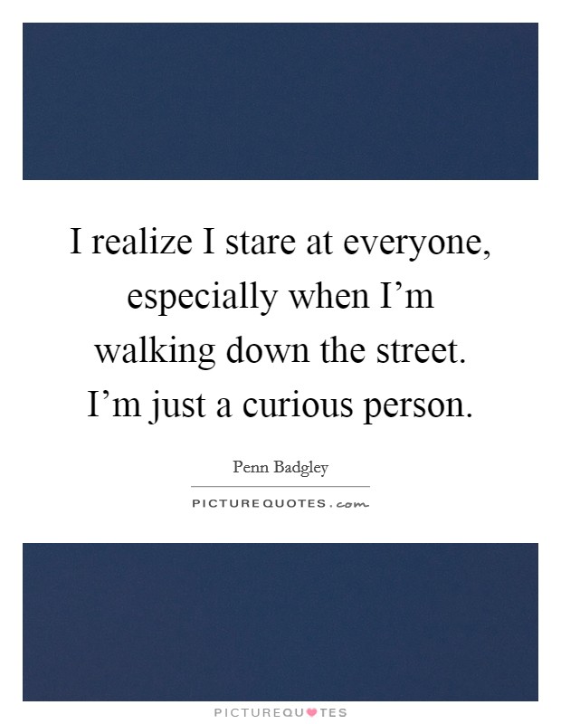 I realize I stare at everyone, especially when I'm walking down the street. I'm just a curious person. Picture Quote #1